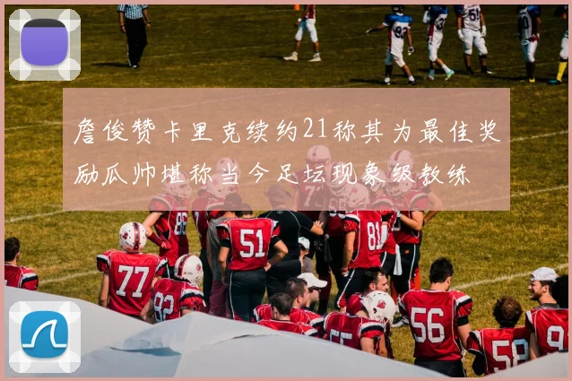 詹俊赞卡里克续约21称其为最佳奖励瓜帅堪称当今足坛现象级教练