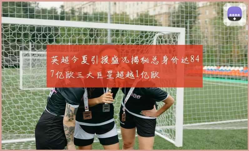 英超今夏引援盛况揭秘总身价达847亿欧三大巨星超越1亿欧