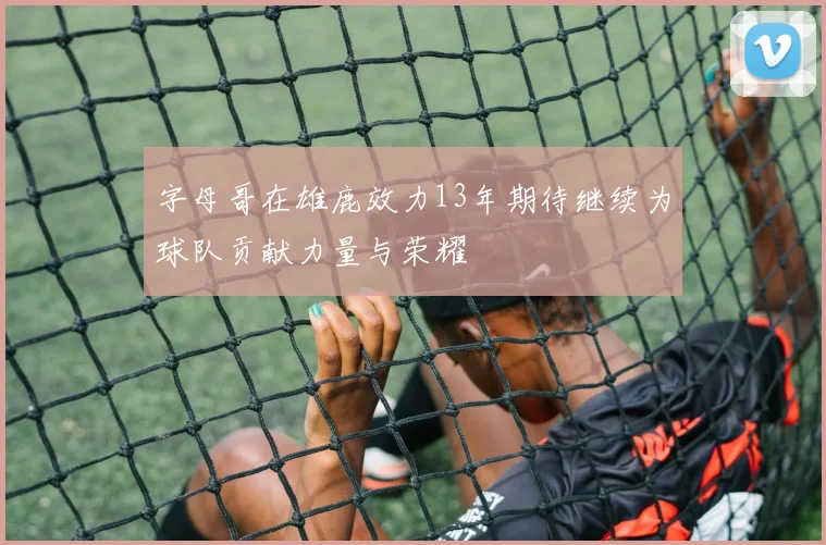 字母哥在雄鹿效力13年期待继续为球队贡献力量与荣耀
