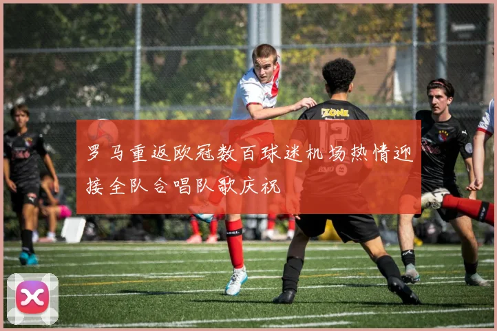 罗马重返欧冠数百球迷机场热情迎接全队合唱队歌庆祝