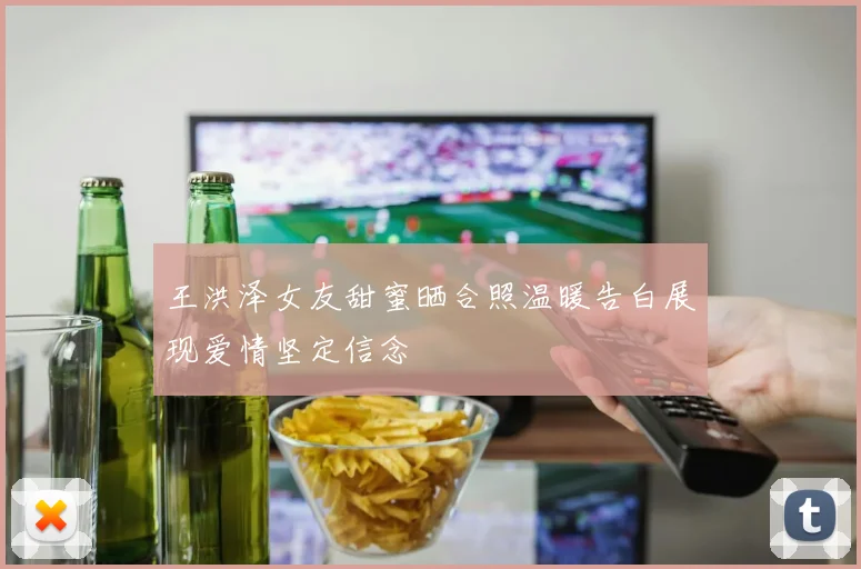 王洪泽女友甜蜜晒合照温暖告白展现爱情坚定信念