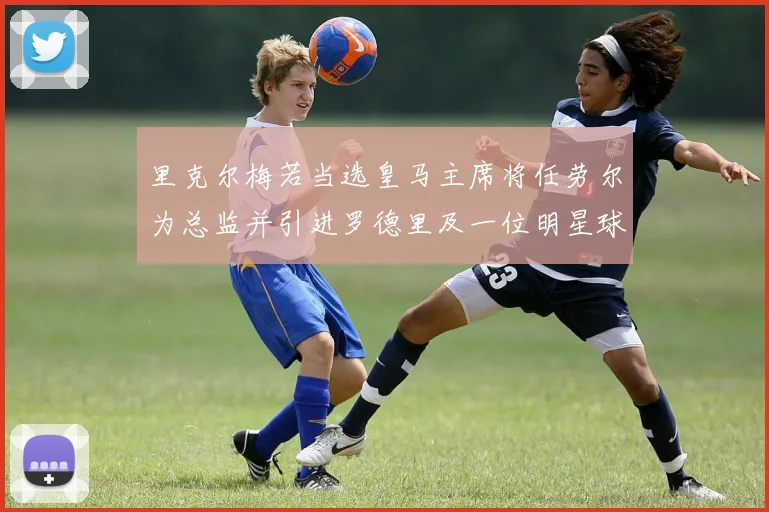 里克尔梅若当选皇马主席将任劳尔为总监并引进罗德里及一位明星球员