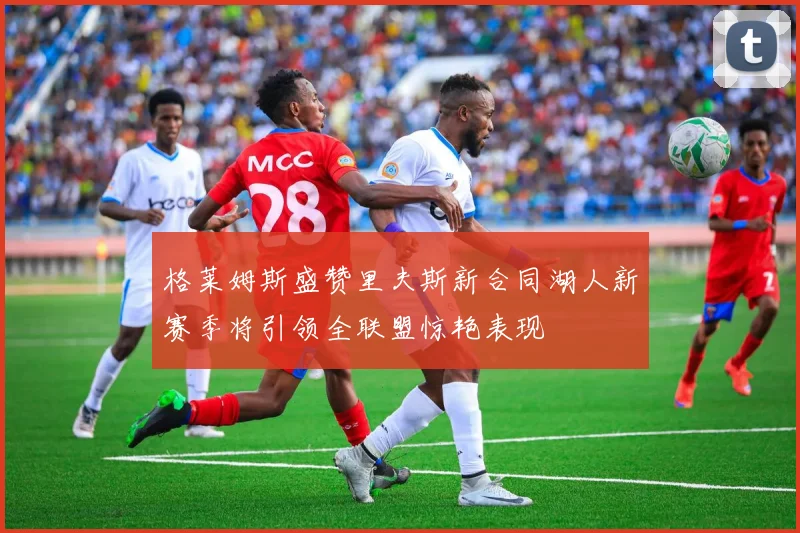 格莱姆斯盛赞里夫斯新合同湖人新赛季将引领全联盟惊艳表现