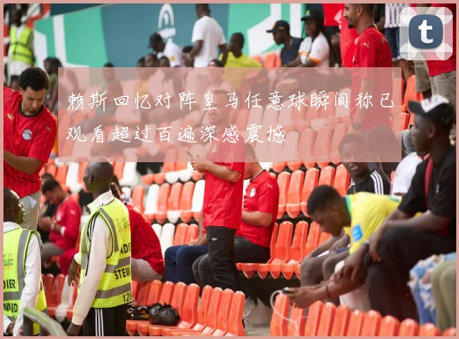赖斯回忆对阵皇马任意球瞬间称已观看超过百遍深感震撼
