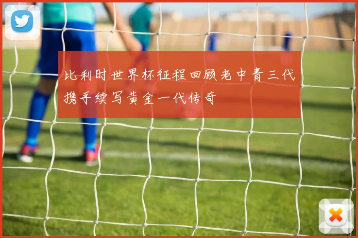 比利时世界杯征程回顾老中青三代携手续写黄金一代传奇