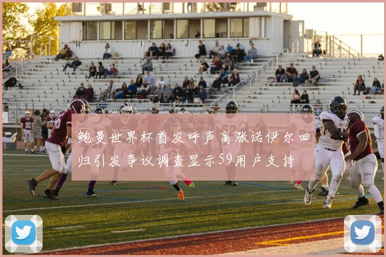 鲍曼世界杯首发呼声高涨诺伊尔回归引发争议调查显示59用户支持