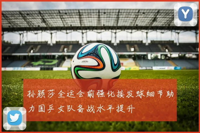 孙颖莎全运会前强化接发球细节助力国乒女队备战水平提升