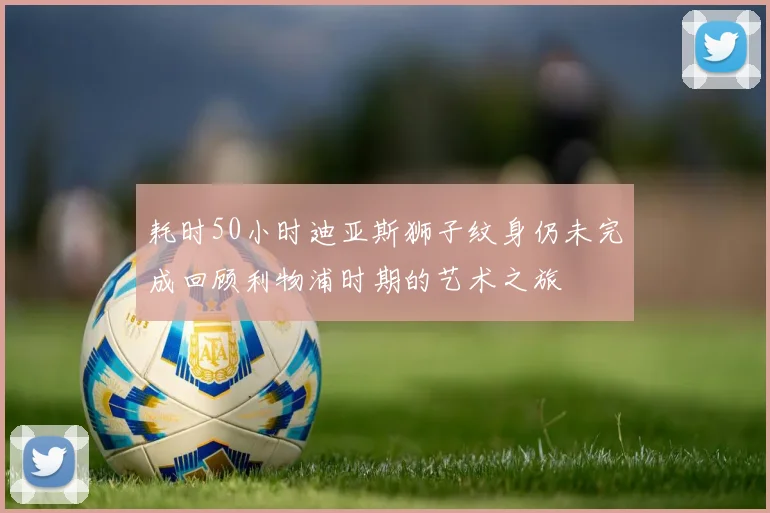 耗时50小时迪亚斯狮子纹身仍未完成回顾利物浦时期的艺术之旅