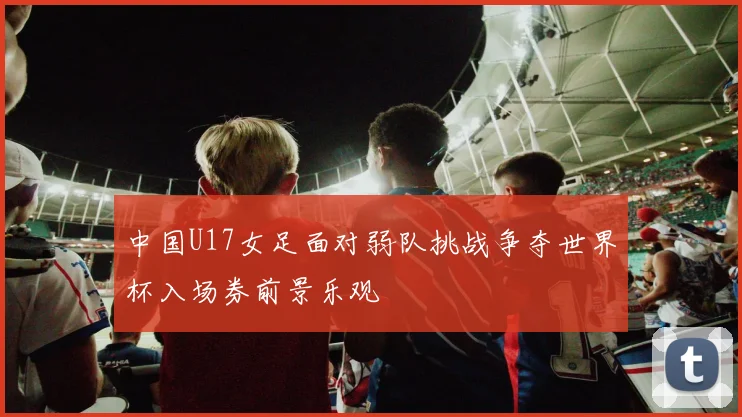 中国U17女足面对弱队挑战争夺世界杯入场券前景乐观