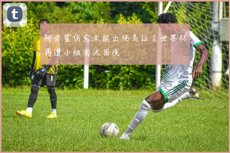 阿劳霍伤愈未能出场乌拉圭世界杯再遭小组淘汰困境