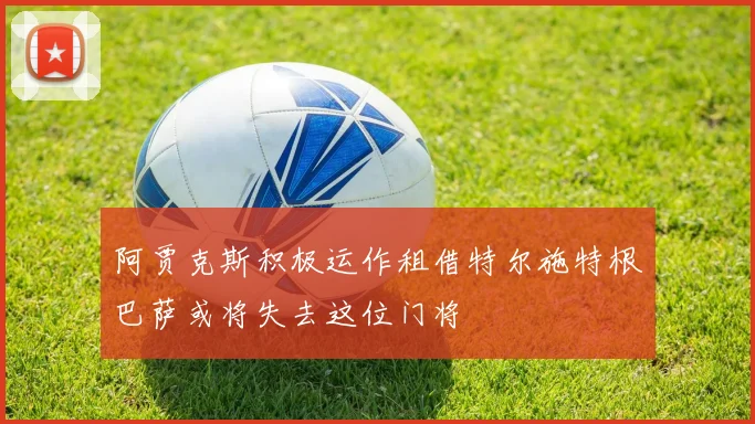 阿贾克斯积极运作租借特尔施特根巴萨或将失去这位门将