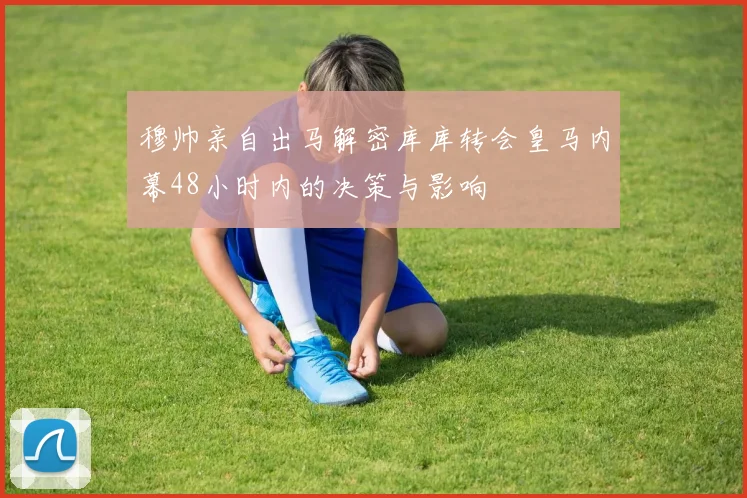 穆帅亲自出马解密库库转会皇马内幕48小时内的决策与影响