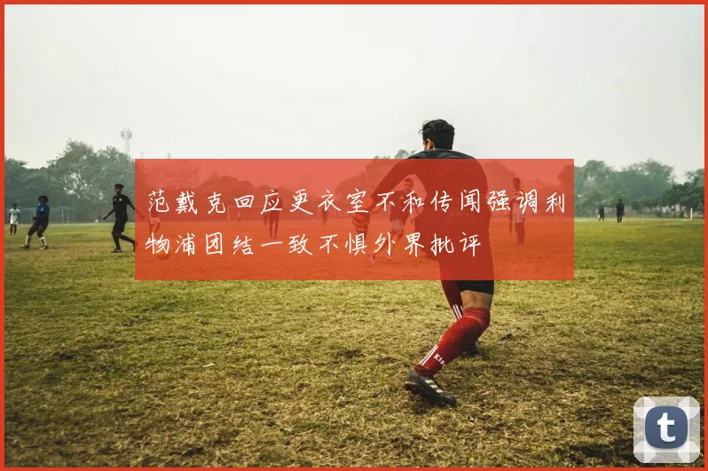 范戴克回应更衣室不和传闻强调利物浦团结一致不惧外界批评