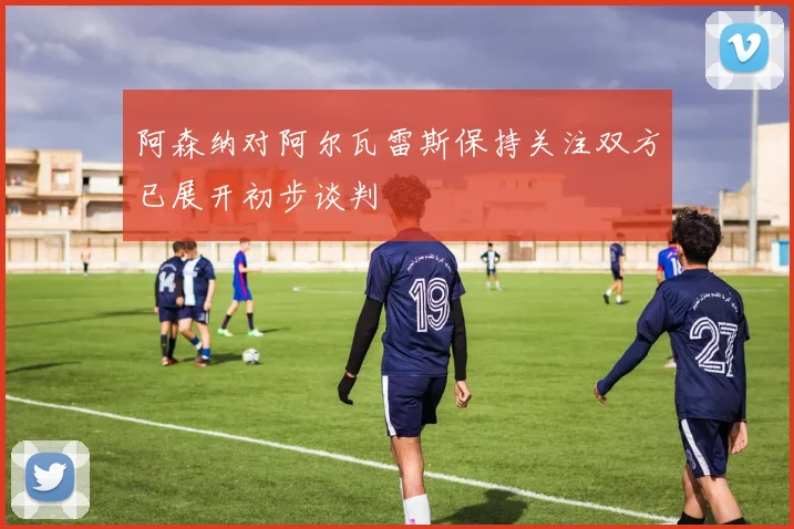 阿森纳对阿尔瓦雷斯保持关注双方已展开初步谈判