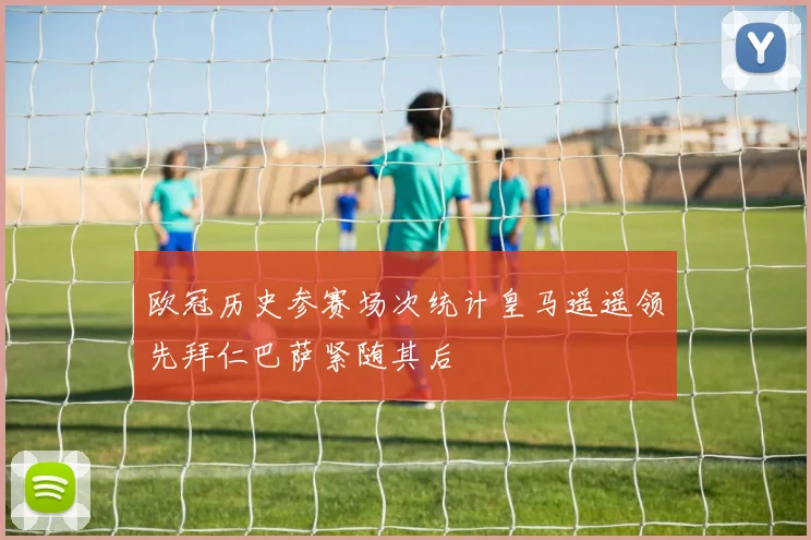 欧冠历史参赛场次统计皇马遥遥领先拜仁巴萨紧随其后