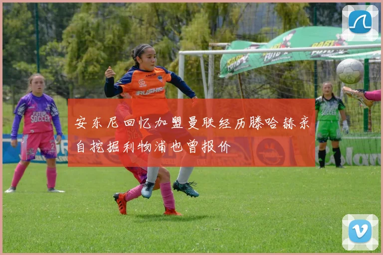 安东尼回忆加盟曼联经历滕哈赫亲自挖掘利物浦也曾报价