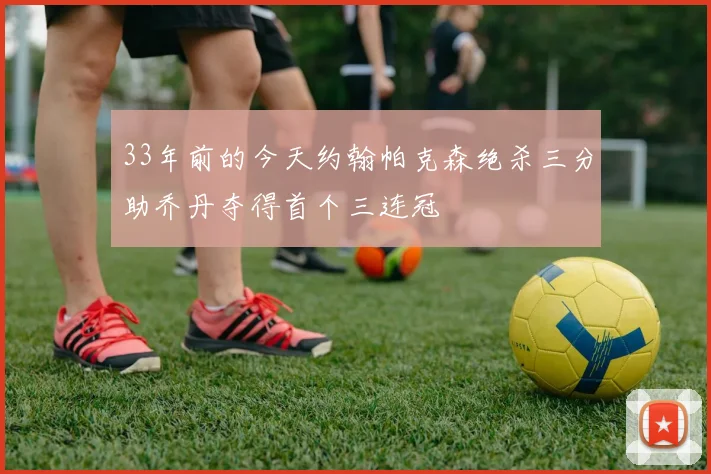 33年前的今天约翰帕克森绝杀三分助乔丹夺得首个三连冠