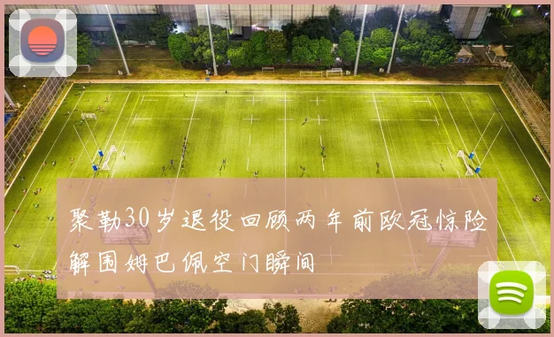 聚勒30岁退役回顾两年前欧冠惊险解围姆巴佩空门瞬间