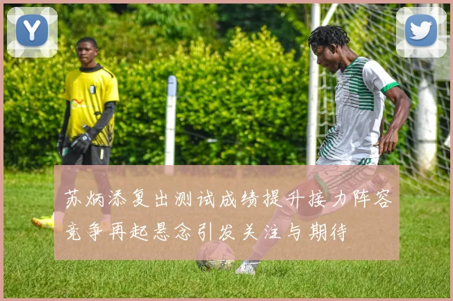 苏炳添复出测试成绩提升接力阵容竞争再起悬念引发关注与期待