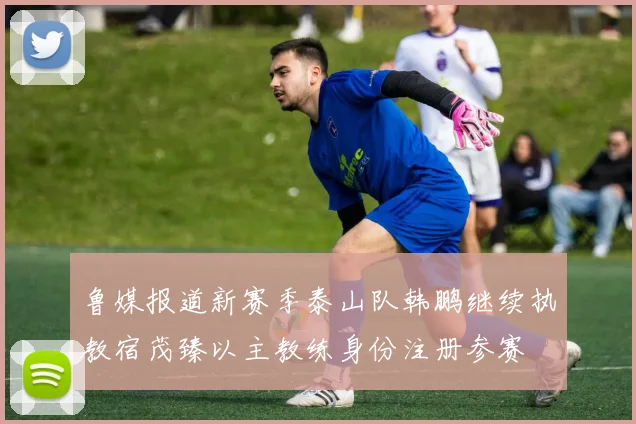 鲁媒报道新赛季泰山队韩鹏继续执教宿茂臻以主教练身份注册参赛