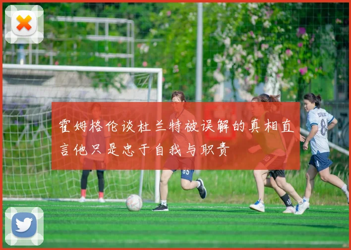 霍姆格伦谈杜兰特被误解的真相直言他只是忠于自我与职责