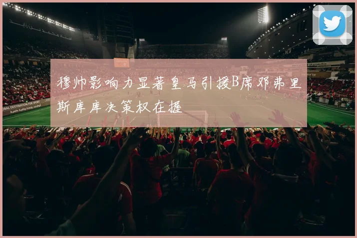穆帅影响力显著皇马引援B席邓弗里斯库库决策权在握