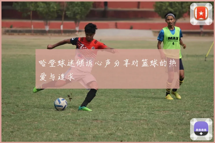 哈登球迷倾诉心声分享对篮球的热爱与追求