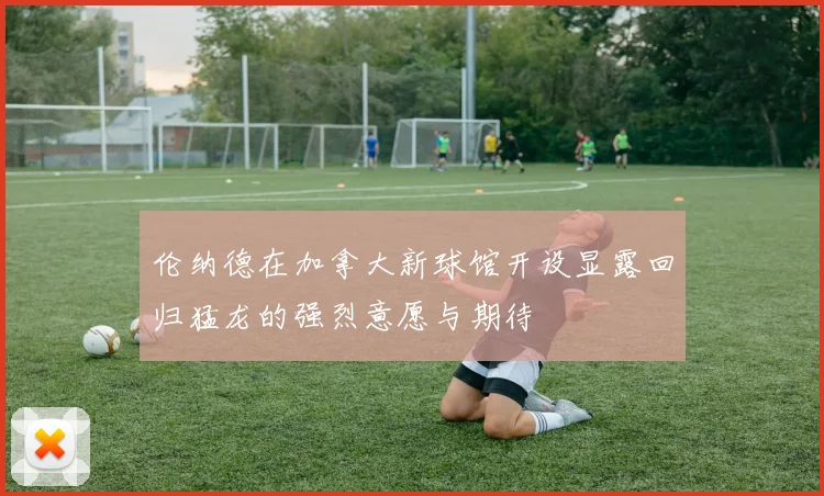 伦纳德在加拿大新球馆开设显露回归猛龙的强烈意愿与期待