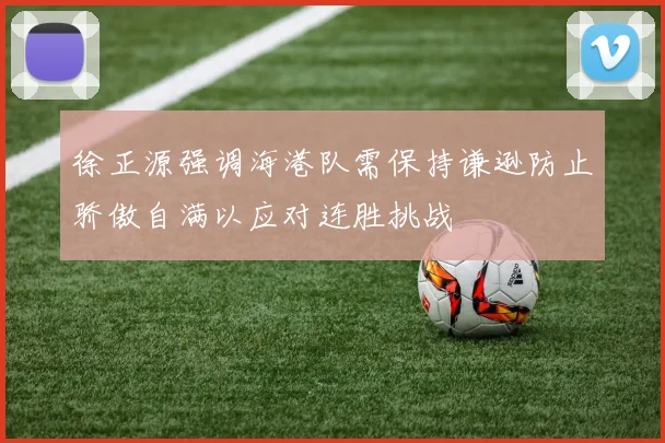 徐正源强调海港队需保持谦逊防止骄傲自满以应对连胜挑战