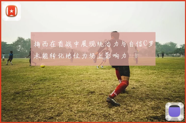 梅西在首战中展现统治力与自信C罗未能转化地位为场上影响力