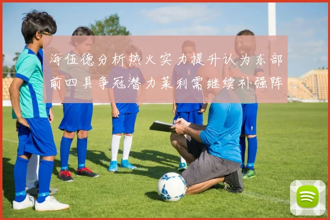 海伍德分析热火实力提升认为东部前四具争冠潜力莱利需继续补强阵容