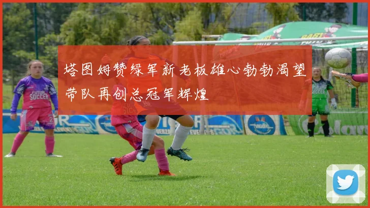 塔图姆赞绿军新老板雄心勃勃渴望带队再创总冠军辉煌