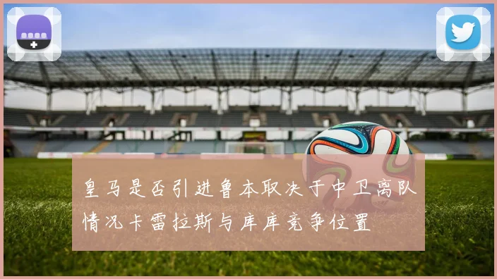 皇马是否引进鲁本取决于中卫离队情况卡雷拉斯与库库竞争位置