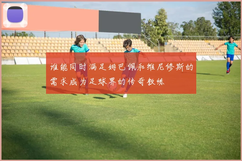 谁能同时满足姆巴佩和维尼修斯的需求成为足球界的传奇教练
